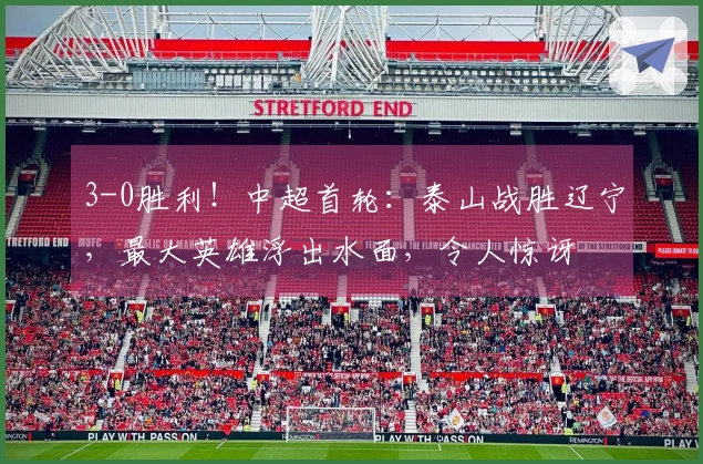 3-0胜利！中超首轮：泰山战胜辽宁，最大英雄浮出水面，令人惊讶