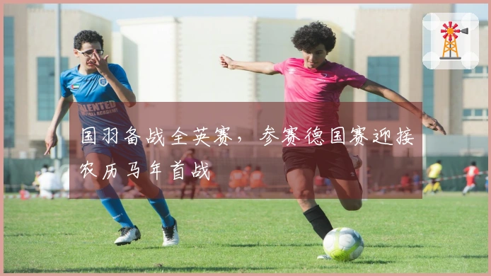 国羽备战全英赛，参赛德国赛迎接农历马年首战