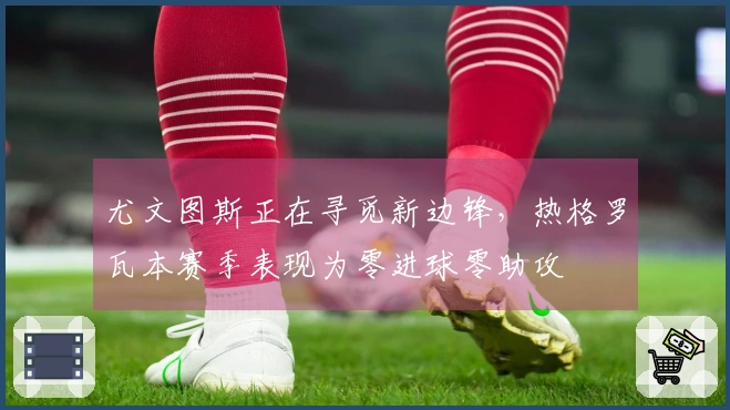 尤文图斯正在寻觅新边锋，热格罗瓦本赛季表现为零进球零助攻