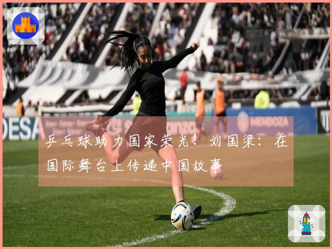 乒乓球助力国家荣光！刘国梁：在国际舞台上传递中国故事