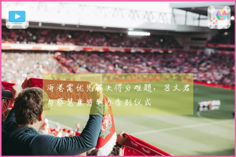 海港需优先解决得分难题，吕文君与蔡慧康将举办告别仪式