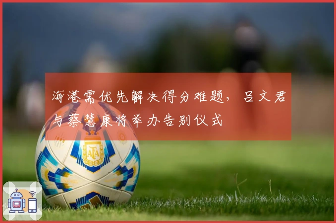 海港需优先解决得分难题，吕文君与蔡慧康将举办告别仪式