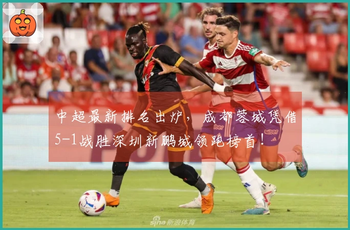 中超最新排名出炉，成都蓉城凭借5-1战胜深圳新鹏城领跑榜首！