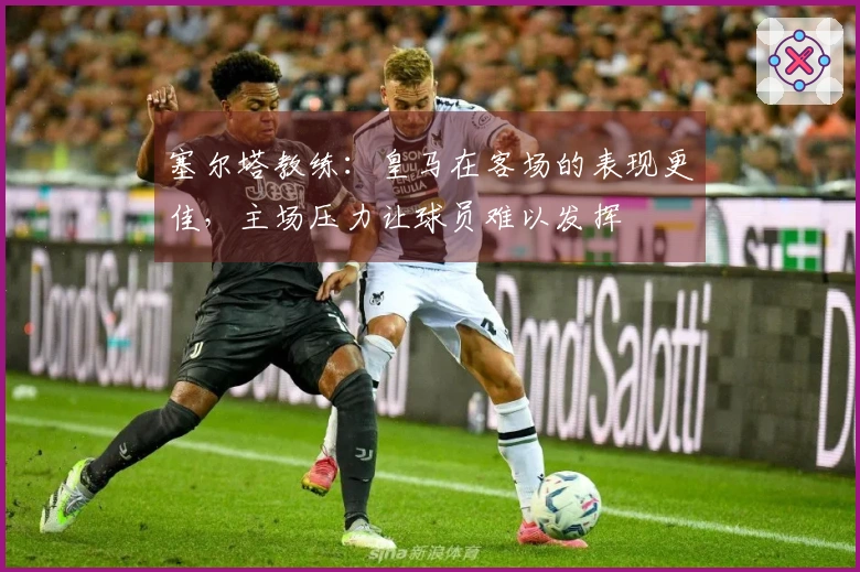 塞尔塔教练：皇马在客场的表现更佳，主场压力让球员难以发挥