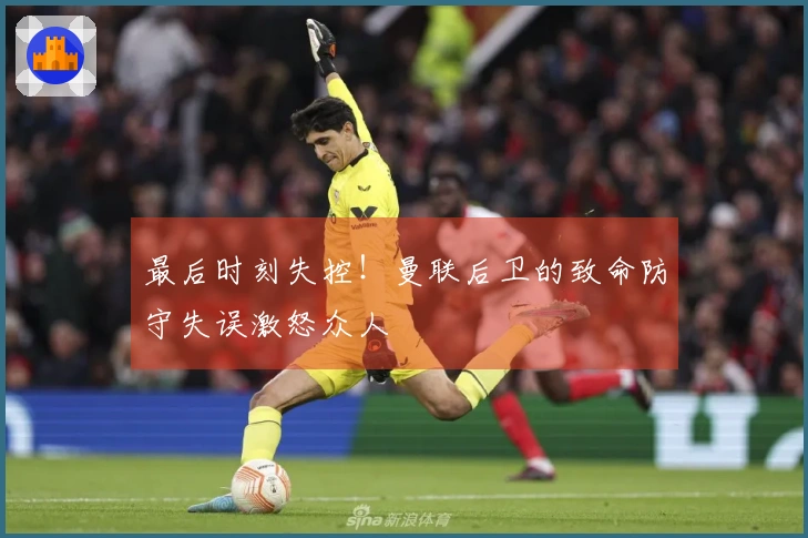最后时刻失控！曼联后卫的致命防守失误激怒众人