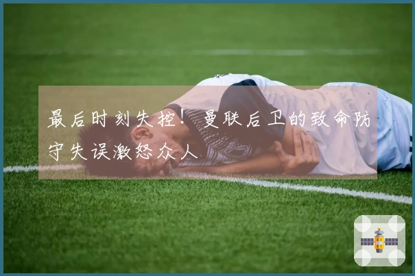 最后时刻失控！曼联后卫的致命防守失误激怒众人