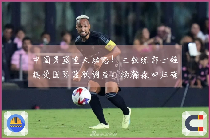 中国男篮重大动态！主教练郭士强接受国际篮联调查，杨瀚森回归确认