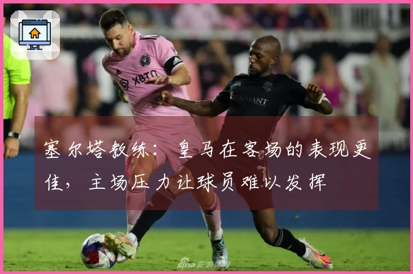 塞尔塔教练：皇马在客场的表现更佳，主场压力让球员难以发挥