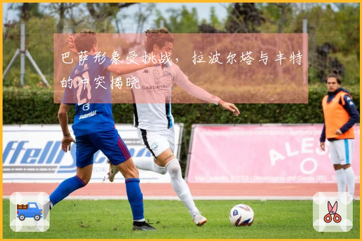 巴萨形象受挑战，拉波尔塔与丰特的冲突揭晓