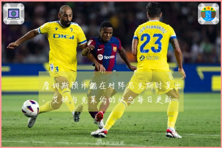 詹姆斯预计能在对阵尼克斯时复出，艾顿与克莱伯的状态每日更新