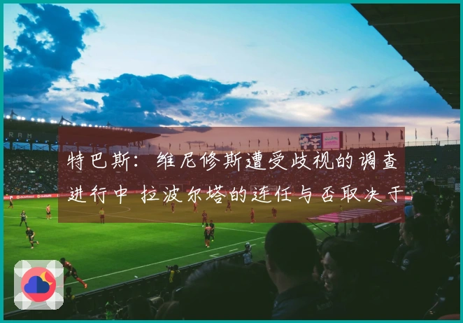 特巴斯：维尼修斯遭受歧视的调查进行中 拉波尔塔的连任与否取决于会员投票