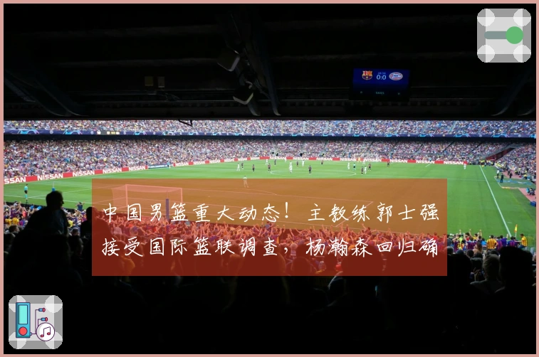 中国男篮重大动态！主教练郭士强接受国际篮联调查，杨瀚森回归确认