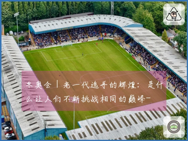 冬奥会｜老一代选手的辉煌：是什么让人们不断挑战相同的巅峰-