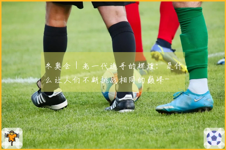 冬奥会｜老一代选手的辉煌：是什么让人们不断挑战相同的巅峰-