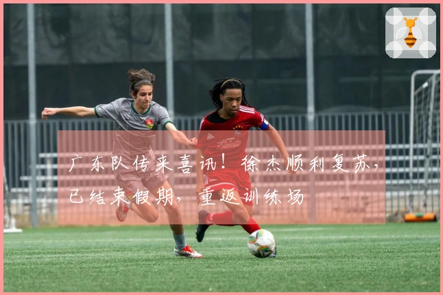 广东队传来喜讯！徐杰顺利复苏，已结束假期，重返训练场