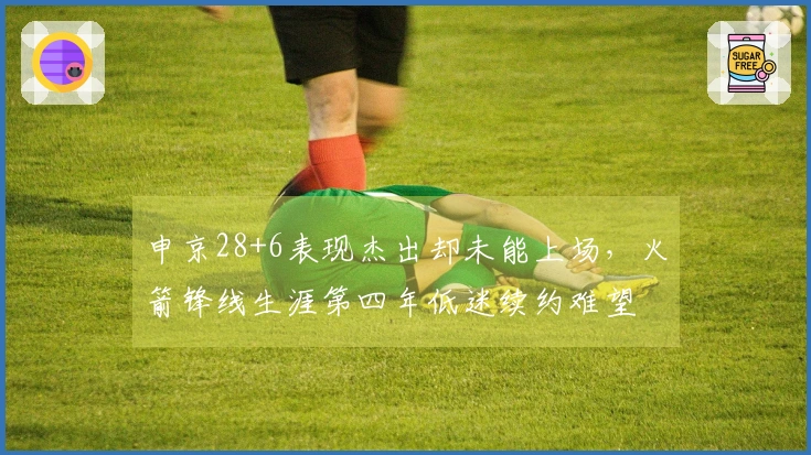 申京28+6表现杰出却未能上场，火箭锋线生涯第四年低迷续约难望