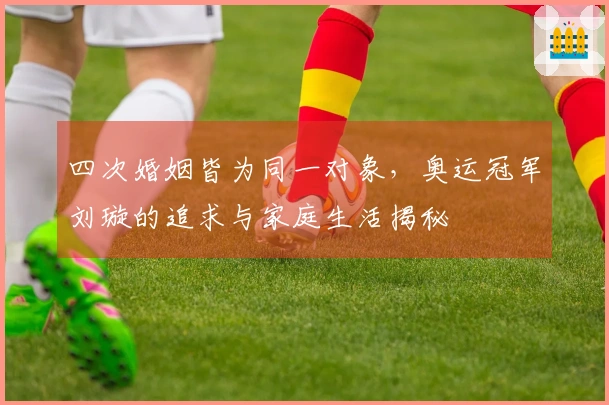 四次婚姻皆为同一对象，奥运冠军刘璇的追求与家庭生活揭秘
