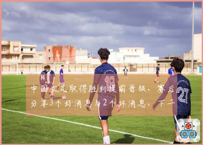中国女足取得胜利提前晋级，赛后分享3个好消息与2个坏消息，下一场比赛获胜即锁定首名