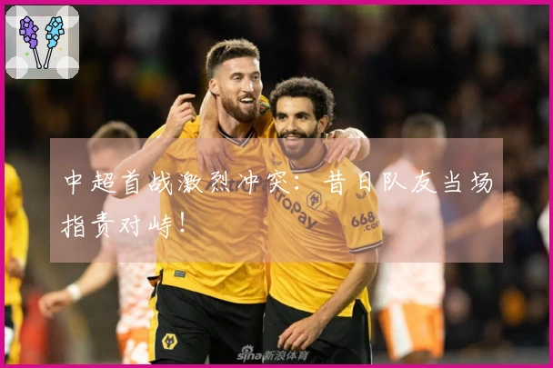 中超首战激烈冲突：昔日队友当场指责对峙！